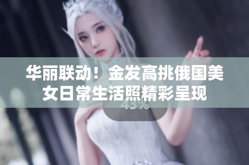 华丽联动！金发高挑俄国美女日常生活照精彩呈现