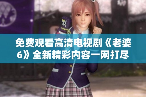免费观看高清电视剧《老婆6》全新精彩内容一网打尽