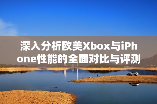 深入分析欧美Xbox与iPhone性能的全面对比与评测