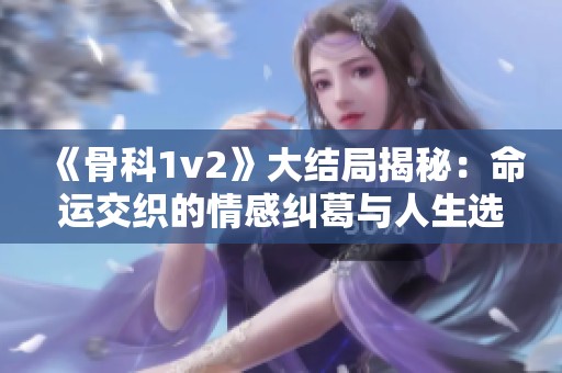 《骨科1v2》大结局揭秘：命运交织的情感纠葛与人生选择