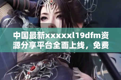 中国最新xxxxxl19dfm资源分享平台全面上线，免费获取！