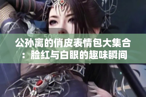 公孙离的俏皮表情包大集合：脸红与白眼的趣味瞬间