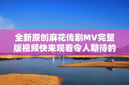 全新原创麻花传剧MV完整版视频快来观看令人期待的精彩内容