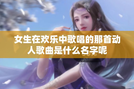 女生在欢乐中歌唱的那首动人歌曲是什么名字呢