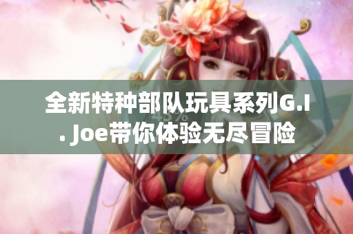 全新特种部队玩具系列G.I. Joe带你体验无尽冒险