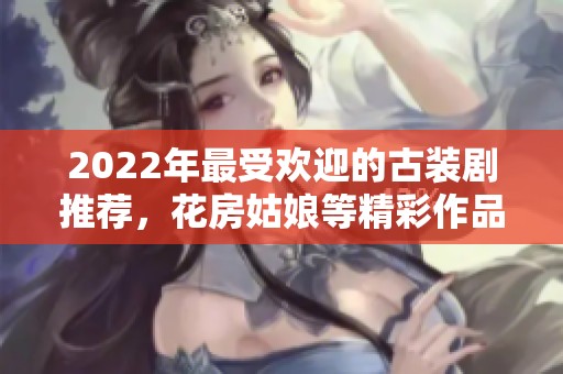 2022年最受欢迎的古装剧推荐，花房姑娘等精彩作品免费观看