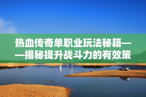 热血传奇单职业玩法秘籍——揭秘提升战斗力的有效策略与方法