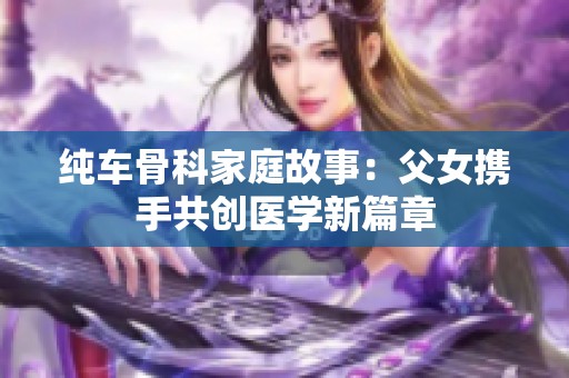 纯车骨科家庭故事：父女携手共创医学新篇章