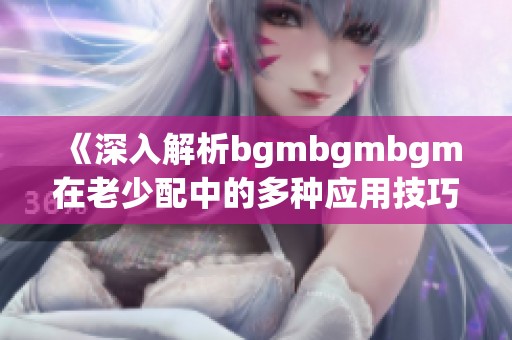 《深入解析bgmbgmbgm在老少配中的多种应用技巧》