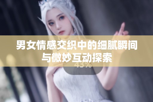 男女情感交织中的细腻瞬间与微妙互动探索