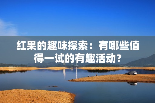 红果的趣味探索：有哪些值得一试的有趣活动？