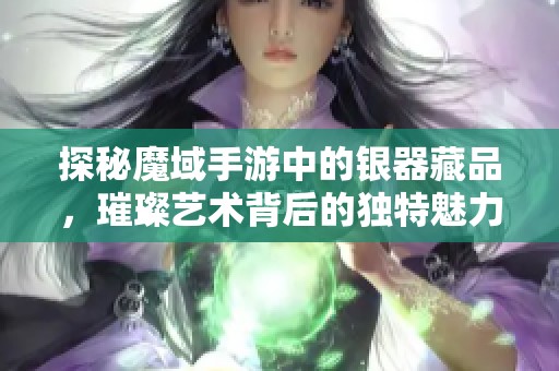 探秘魔域手游中的银器藏品，璀璨艺术背后的独特魅力与展示价值