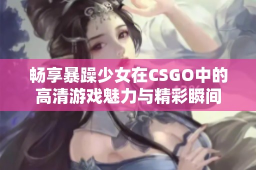 畅享暴躁少女在CSGO中的高清游戏魅力与精彩瞬间