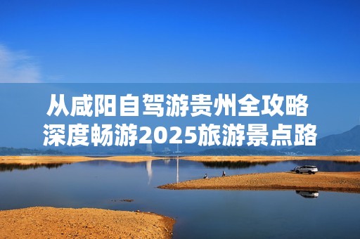 从咸阳自驾游贵州全攻略 深度畅游2025旅游景点路线指南