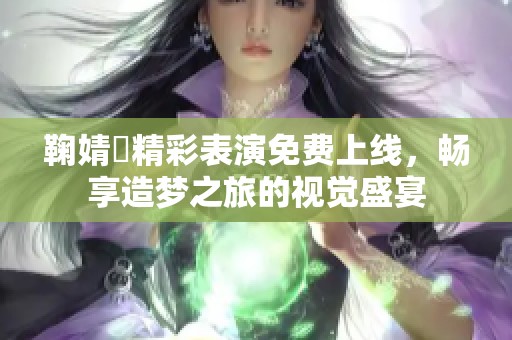 鞠婧祎精彩表演免费上线，畅享造梦之旅的视觉盛宴