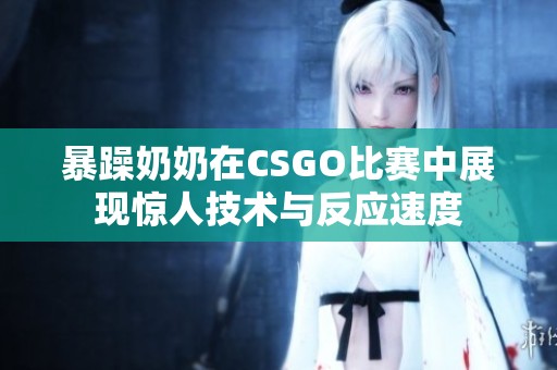 暴躁奶奶在CSGO比赛中展现惊人技术与反应速度