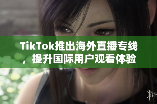 TikTok推出海外直播专线，提升国际用户观看体验