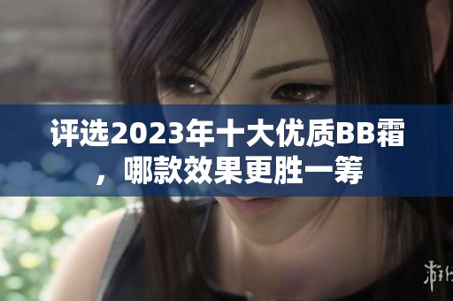 评选2023年十大优质BB霜，哪款效果更胜一筹