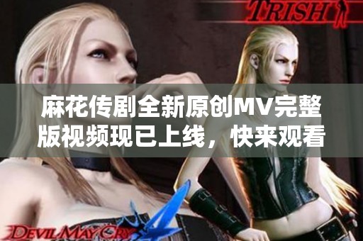 麻花传剧全新原创MV完整版视频现已上线，快来观看吧！