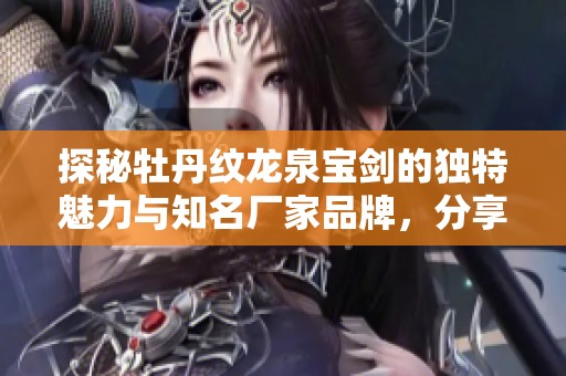 探秘牡丹纹龙泉宝剑的独特魅力与知名厂家品牌，分享精美图片与热帖讨论