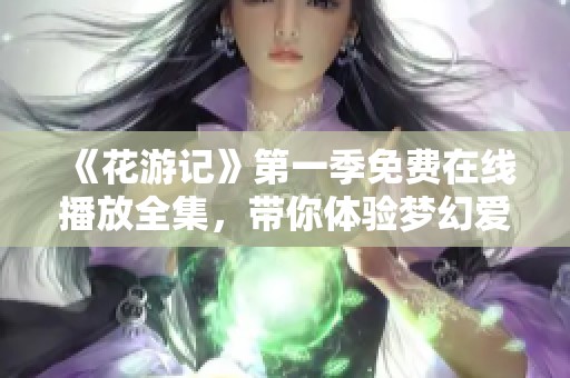 《花游记》第一季免费在线播放全集，带你体验梦幻爱情故事