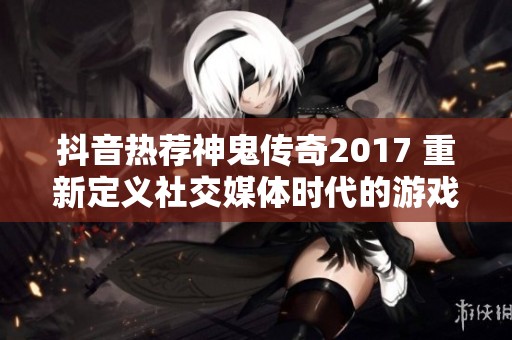 抖音热荐神鬼传奇2017 重新定义社交媒体时代的游戏魅力与文化影响