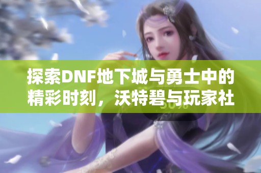 探索DNF地下城与勇士中的精彩时刻，沃特碧与玩家社区的趣味故事分享