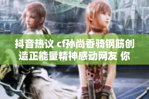 抖音热议 cf孙尚香骑钢筋创造正能量精神感动网友 你怎么看