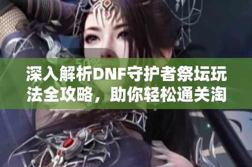 深入解析DNF守护者祭坛玩法全攻略，助你轻松通关淘宝副本挑战