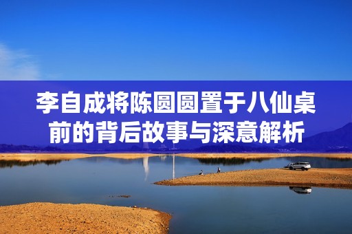 李自成将陈圆圆置于八仙桌前的背后故事与深意解析