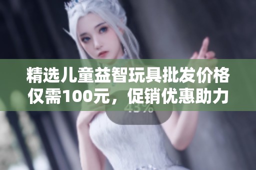 精选儿童益智玩具批发价格仅需100元，促销优惠助力孩子智力开发和快乐成长