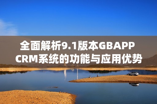 全面解析9.1版本GBAPP CRM系统的功能与应用优势