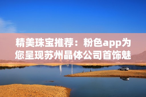 精美珠宝推荐：粉色app为您呈现苏州晶体公司首饰魅力