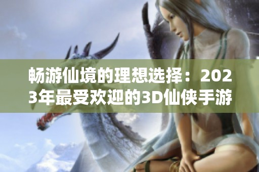 畅游仙境的理想选择：2023年最受欢迎的3D仙侠手游推荐与排行榜解析