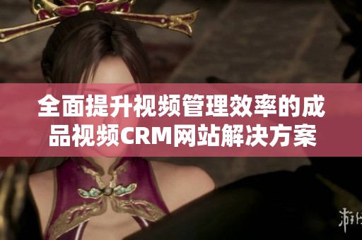 全面提升视频管理效率的成品视频CRM网站解决方案