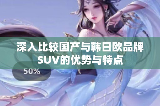 深入比较国产与韩日欧品牌SUV的优势与特点