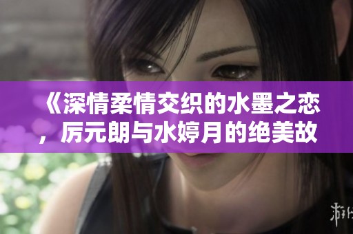 《深情柔情交织的水墨之恋，厉元朗与水婷月的绝美故事》