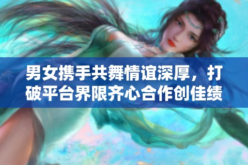 男女携手共舞情谊深厚，打破平台界限齐心合作创佳绩