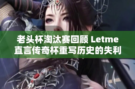 老头杯淘汰赛回顾 Letme直言传奇杯重写历史的失利感想