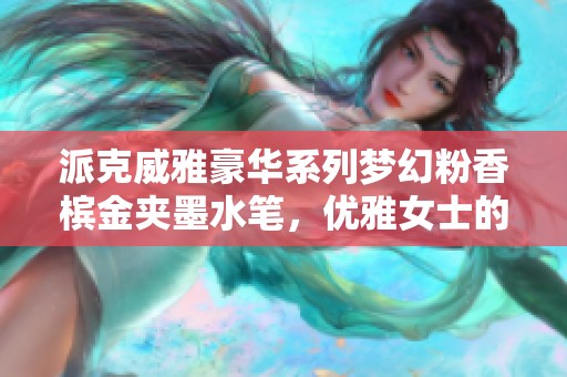 派克威雅豪华系列梦幻粉香槟金夹墨水笔，优雅女士的完美选择与心头所爱