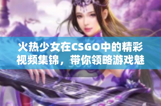 火热少女在CSGO中的精彩视频集锦，带你领略游戏魅力