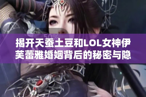 揭开天蚕土豆和LOL女神伊芙蕾雅婚姻背后的秘密与隐情内幕分析