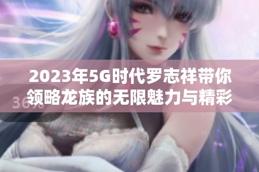 2023年5G时代罗志祥带你领略龙族的无限魅力与精彩生活