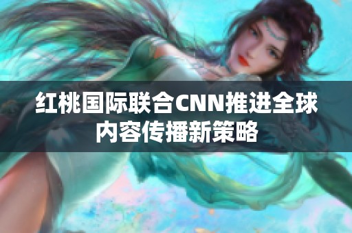 红桃国际联合CNN推进全球内容传播新策略