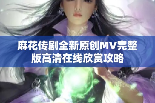 麻花传剧全新原创MV完整版高清在线欣赏攻略