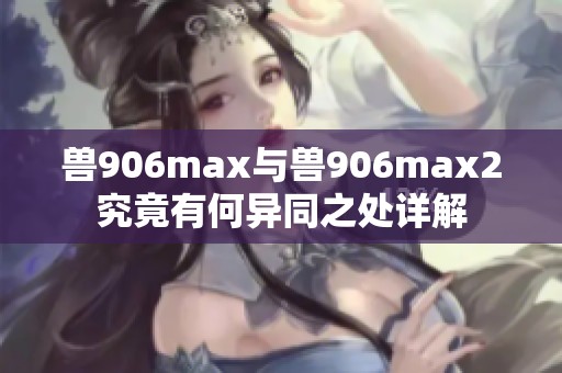 兽906max与兽906max2究竟有何异同之处详解