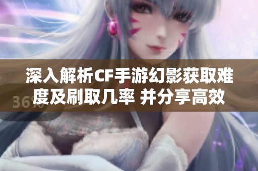 深入解析CF手游幻影获取难度及刷取几率 并分享高效获取攻略