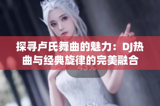 探寻卢氏舞曲的魅力：DJ热曲与经典旋律的完美融合