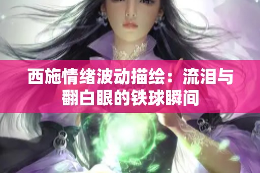 西施情绪波动描绘：流泪与翻白眼的铁球瞬间