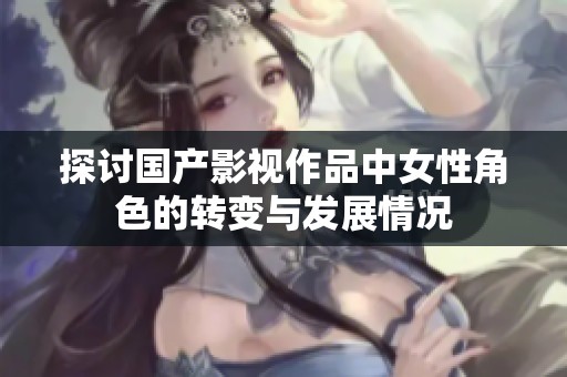 探讨国产影视作品中女性角色的转变与发展情况